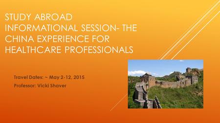 STUDY ABROAD INFORMATIONAL SESSION- THE CHINA EXPERIENCE FOR HEALTHCARE PROFESSIONALS Travel Dates: ~ May 2-12, 2015 Professor: Vicki Shaver.