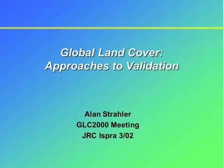 Global Land Cover: Approaches to Validation Alan Strahler GLC2000 Meeting JRC Ispra 3/02.
