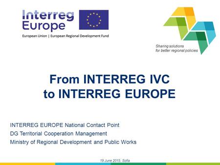 19 June 2015, Sofia Sharing solutions for better regional policies From INTERREG IVC to INTERREG EUROPE INTERREG EUROPE National Contact Point DG Territorial.