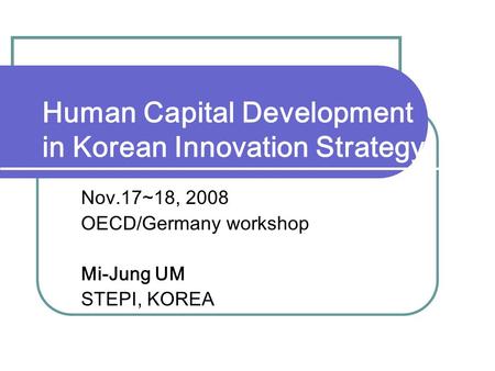 Human Capital Development in Korean Innovation Strategy Nov.17~18, 2008 OECD/Germany workshop Mi-Jung UM STEPI, KOREA.