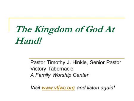 The Kingdom of God At Hand! Pastor Timothy J. Hinkle, Senior Pastor Victory Tabernacle A Family Worship Center Visit www.vtfwc.org and listen again!www.vtfwc.org.