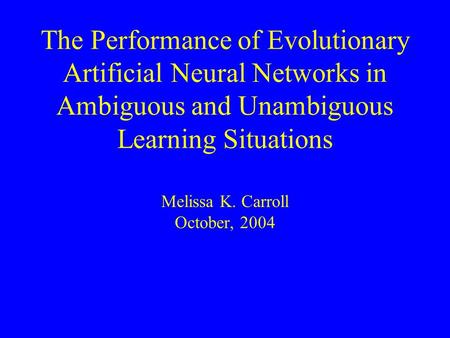 The Performance of Evolutionary Artificial Neural Networks in Ambiguous and Unambiguous Learning Situations Melissa K. Carroll October, 2004.
