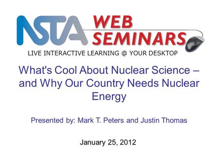 LIVE INTERACTIVE YOUR DESKTOP January 25, 2012 What's Cool About Nuclear Science – and Why Our Country Needs Nuclear Energy Presented by: Mark.