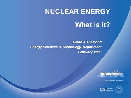 NUCLEAR ENERGY What is it? David J. Diamond Energy Sciences & Technology Department February 2009.