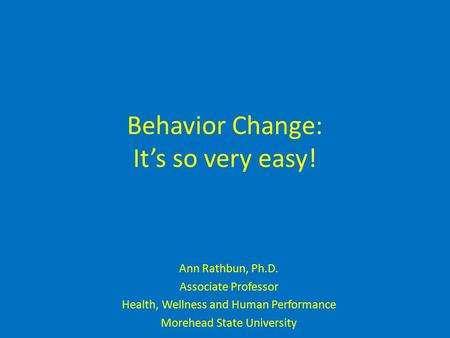 Behavior Change: It’s so very easy! Ann Rathbun, Ph.D. Associate Professor Health, Wellness and Human Performance Morehead State University.