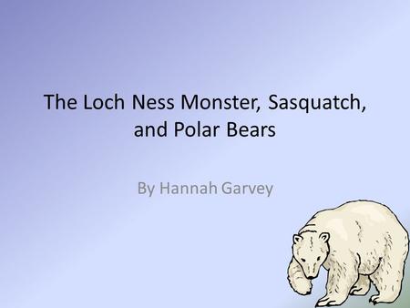 The Loch Ness Monster, Sasquatch, and Polar Bears By Hannah Garvey.