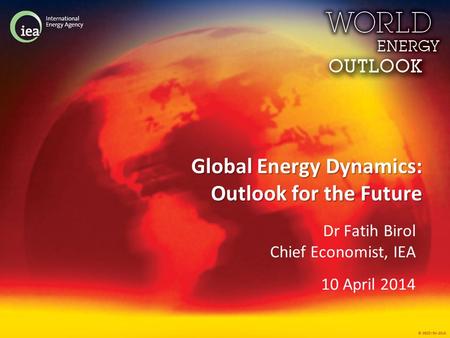© OECD/IEA 2013 Global Energy Dynamics: Outlook for the Future Dr Fatih Birol Chief Economist, IEA 10 April 2014.