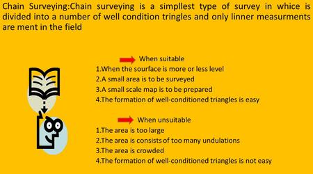 Chain Surveying:Chain surveying is a simpllest type of survey in whice is divided into a number of well condition tringles and only linner measurments.