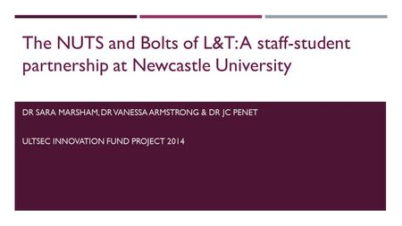 DR SARA MARSHAM, DR VANESSA ARMSTRONG & DR JC PENET ULTSEC INNOVATION FUND PROJECT 2014 The NUTS and Bolts of L&T: A staff-student partnership at Newcastle.