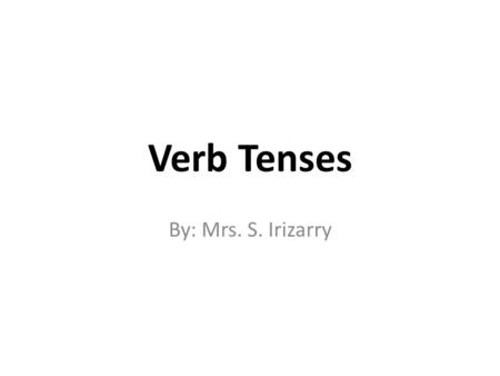 Verb Tenses By: Mrs. S. Irizarry.