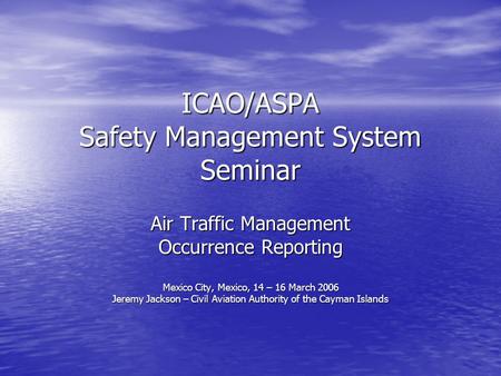 ICAO/ASPA Safety Management System Seminar Air Traffic Management Occurrence Reporting Mexico City, Mexico, 14 – 16 March 2006 Jeremy Jackson – Civil Aviation.