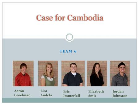 TEAM 6 Case for Cambodia Eric Immerfall Elizabeth Smit Jordan Johnston Lisa Andela Aaron Goodman.
