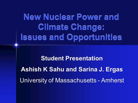 New Nuclear Power and Climate Change: Issues and Opportunities Student Presentation Ashish K Sahu and Sarina J. Ergas University of Massachusetts - Amherst.