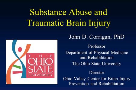 Substance Abuse and Traumatic Brain Injury John D. Corrigan, PhD Professor Department of Physical Medicine and Rehabilitation The Ohio State University.