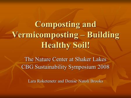 Composting and Vermicomposting – Building Healthy Soil! The Nature Center at Shaker Lakes CBG Sustainability Symposium 2008 Lara Roketenetz and Denise.