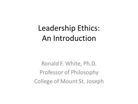 Leadership Ethics: An Introduction Ronald F. White, Ph.D. Professor of Philosophy College of Mount St. Joseph.