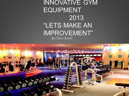 INNOVATIVE GYM EQUIPMENT 2013 “LETS MAKE AN IMPROVEMENT” By: Dani Smith.