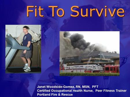 Fit To Survive Fit To Survive Janet Woodside-Gomez, RN, MSN, PFT Certified Occupational Health Nurse, Peer Fitness Trainer Portland Fire & Rescue.