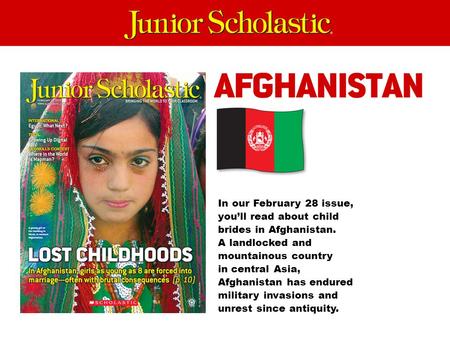 In our February 28 issue, you’ll read about child brides in Afghanistan. A landlocked and mountainous country in central Asia, Afghanistan has endured.