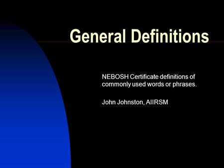 General Definitions NEBOSH Certificate definitions of commonly used words or phrases. John Johnston, AIIRSM Just a collection of a few words and phrases.