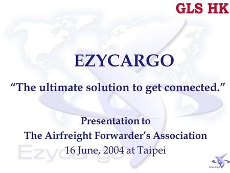 EZYCARGO “The ultimate solution to get connected.” Presentation to The Airfreight Forwarder’s Association 16 June, 2004 at Taipei.