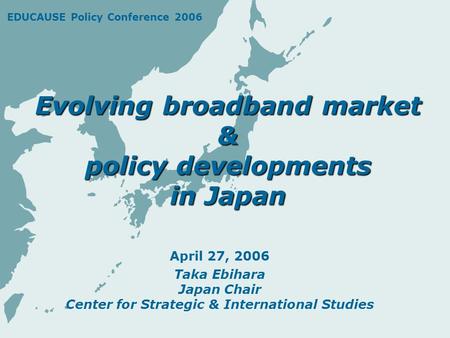 Evolving broadband market & policy developments in Japan April 27, 2006 Taka Ebihara Japan Chair Center for Strategic & International Studies EDUCAUSE.