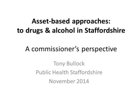 Asset-based approaches: to drugs & alcohol in Staffordshire A commissioner’s perspective Tony Bullock Public Health Staffordshire November 2014.