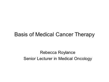 Basis of Medical Cancer Therapy Rebecca Roylance Senior Lecturer in Medical Oncology.