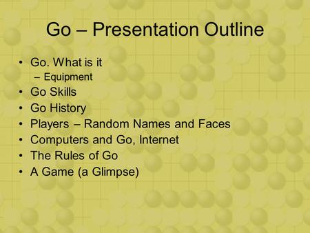 Go – Presentation Outline Go. What is it –Equipment Go Skills Go History Players – Random Names and Faces Computers and Go, Internet The Rules of Go A.