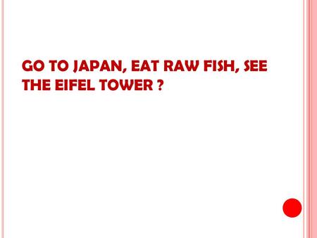 GO TO JAPAN, EAT RAW FISH, SEE THE EIFEL TOWER ?.