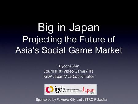 Big in Japan Projecting the Future of Asia’s Social Game Market Kiyoshi Shin Journalist (Video Game / IT) IGDA Japan Vice Coordinator Sponsored by Fukuoka.