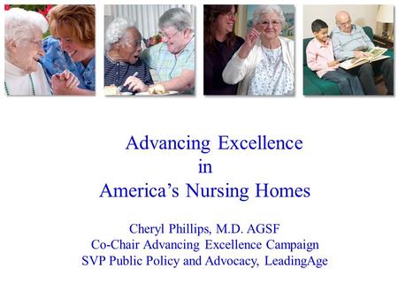 Advancing Excellence in America’s Nursing Homes Cheryl Phillips, M.D. AGSF Co-Chair Advancing Excellence Campaign SVP Public Policy and Advocacy, LeadingAge.