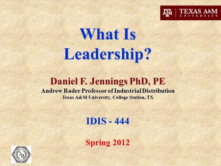 What Is Leadership? Daniel F. Jennings PhD, PE Andrew Rader Professor of Industrial Distribution Texas A&M University, College Station, TX IDIS - 444 Spring.