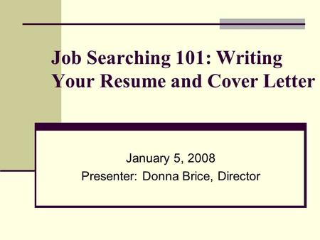 Job Searching 101: Writing Your Resume and Cover Letter January 5, 2008 Presenter: Donna Brice, Director.