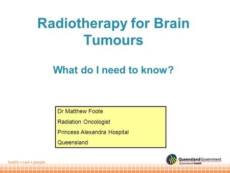 Radiotherapy for Brain Tumours What do I need to know? Dr Matthew Foote Radiation Oncologist Princess Alexandra Hospital Queensland.