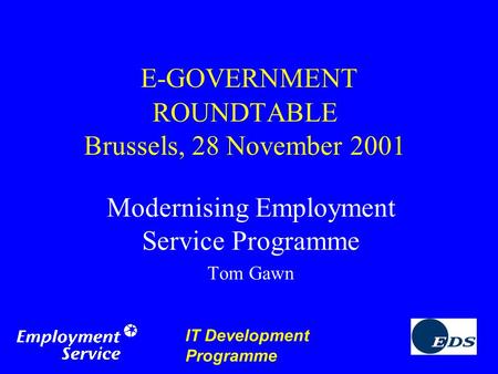 IT Development Programme E-GOVERNMENT ROUNDTABLE Brussels, 28 November 2001 Modernising Employment Service Programme Tom Gawn.