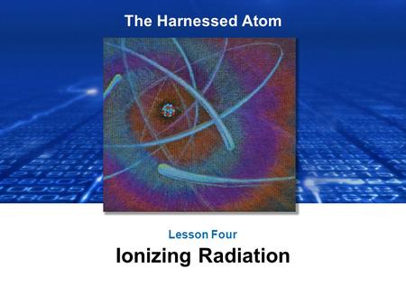 The Harnessed Atom Lesson Four Ionizing Radiation.