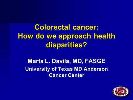Colorectal cancer: How do we approach health disparities? Marta L. Davila, MD, FASGE University of Texas MD Anderson Cancer Center.