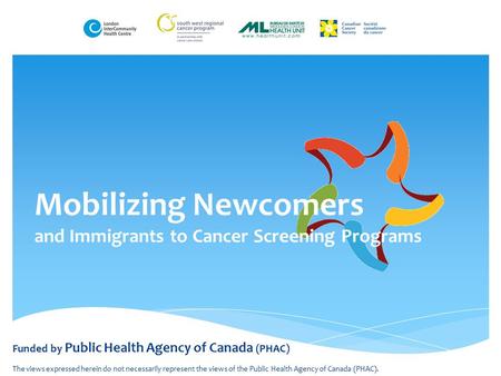 Mobilizing Newcomers and Immigrants to Cancer Screening Programs Funded by Public Health Agency of Canada (PHAC) The views expressed herein do not necessarily.