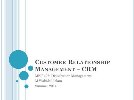 C USTOMER R ELATIONSHIP M ANAGEMENT – CRM MKT 405: Distribution Management M Wahidul Islam Summer 2014.