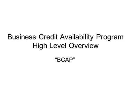 Business Credit Availability Program High Level Overview “BCAP”