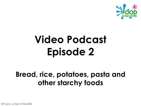 © Food – a fact of life 2008 Video Podcast Episode 2 Bread, rice, potatoes, pasta and other starchy foods.