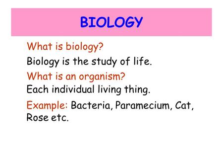 BIOLOGY What is biology? Biology is the study of life. What is an organism? Each individual living thing. Example: Bacteria, Paramecium, Cat, Rose etc.