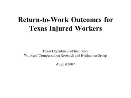 1 Return-to-Work Outcomes for Texas Injured Workers Texas Department of Insurance Workers’ Compensation Research and Evaluation Group August 2007.