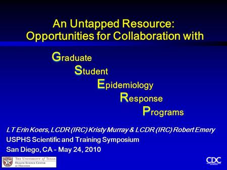 An Untapped Resource: Opportunities for Collaboration with G G raduate S S tudent E E pidemiology R R esponse P P rograms LT Erin Koers, LCDR (IRC) Kristy.