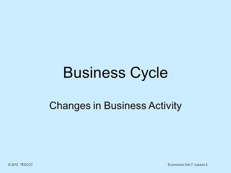 Business Cycle Changes in Business Activity © 2012, TESCCCEconomics Unit 7, Lesson 2.