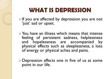 WHAT IS DEPRESSION  If you are affected by depression you are not ‘just’ sad or upset.  You have an illness which means that intense feeling of persistent.