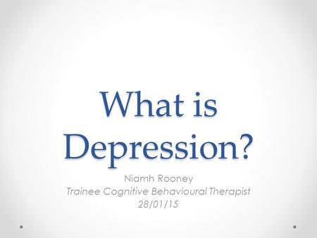 What is Depression? Niamh Rooney Trainee Cognitive Behavioural Therapist 28/01/15.