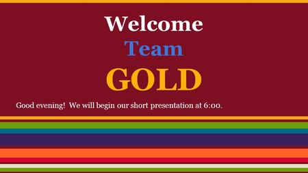 Welcome Team GOLD Good evening! We will begin our short presentation at 6:00.
