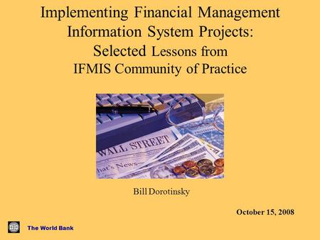 The World Bank Implementing Financial Management Information System Projects: Selected Lessons from IFMIS Community of Practice Bill Dorotinsky October.